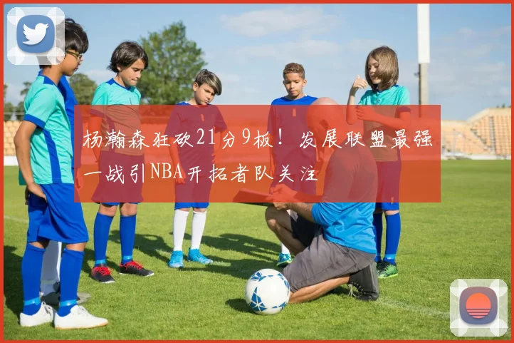 杨瀚森狂砍21分9板！发展联盟最强一战引NBA开拓者队关注