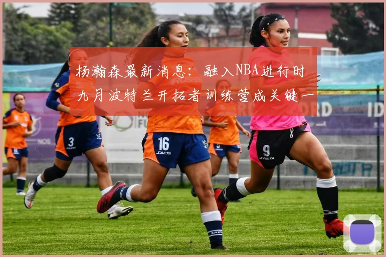 杨瀚森最新消息：融入NBA进行时 九月波特兰开拓者训练营成关键一站