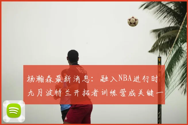杨瀚森最新消息：融入NBA进行时 九月波特兰开拓者训练营成关键一站