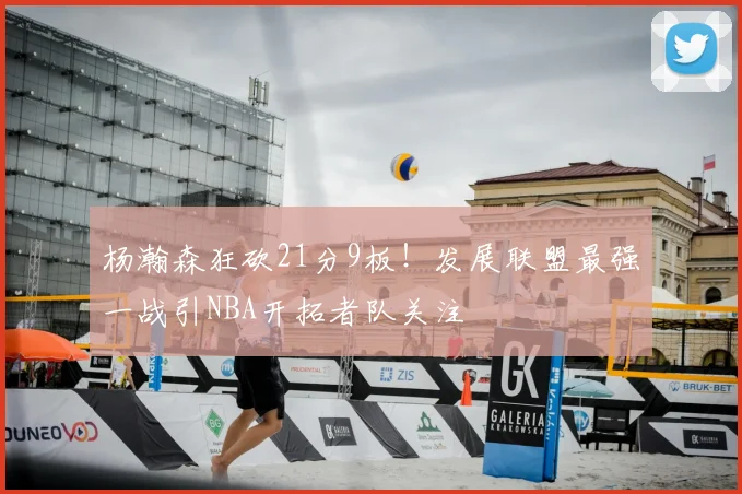杨瀚森狂砍21分9板!发展联盟最强一战引NBA开拓者队关注