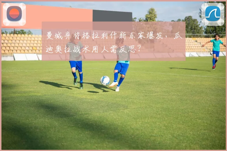 曼城弃将格拉利什新东家爆发,瓜迪奥拉战术用人需反思?